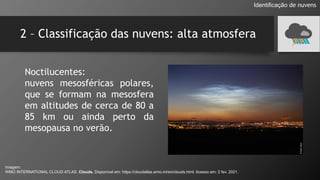 2 – Classificação das nuvens: alta atmosfera
Identificação de nuvens
Noctilucentes:
nuvens mesosféricas polares,
que se formam na mesosfera
em altitudes de cerca de 80 a
85 km ou ainda perto da
mesopausa no verão.
Imagem:
WMO INTERNATIONAL CLOUD ATLAS. Clouds. Disponível em: https://cloudatlas.wmo.int/en/clouds.html. Acesso em: 2 fev. 2021.
 