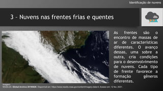 3 – Nuvens nas frentes frias e quentes
Identificação de nuvens
As frentes são o
encontro de massas de
ar de características
diferentes. O avanço
dessas, uma sobre a
outra, cria condições
para o desenvolvimento
de nuvens. Cada tipo
de frente favorece a
formação gêneros
diferentes.
Imagem:
NOAA-20. Global Archive 20190626. Disponível em: https://www.nesdis.noaa.gov/content/imagery-data-0. Acesso em: 12 fev. 2021.
 