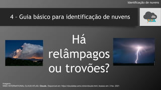 4 – Guia básico para identificação de nuvens
Há
relâmpagos
ou trovões?
Identificação de nuvens
Imagens:
WMO INTERNATIONAL CLOUD ATLAS. Clouds. Disponível em: https://cloudatlas.wmo.int/en/clouds.html. Acesso em: 2 fev. 2021
 