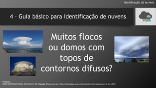 4 – Guia básico para identificação de nuvens
Muitos flocos
ou domos com
topos de
contornos difusos?
Identificação de nuvens
Imagens:
WMO INTERNATIONAL CLOUD ATLAS. Clouds. Disponível em: https://cloudatlas.wmo.int/en/clouds.html. Acesso em: 2 fev. 2021
 