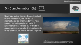 5 – Cumulonimbus (Cb)
Identificação de nuvens
Nuvem pesada e densa, de considerável
extensão vertical, em forma de
montanha ou de enormes torres. Pelo
menos parte da porção superior é
geralmente lisa, fibrosa ou estriada e
quase sempre achatada, frequentemente
se espalhando na forma de uma bigorna.
Imagens:
WMO INTERNATIONAL CLOUD ATLAS. Clouds. Disponível em:
https://cloudatlas.wmo.int/en/clouds.html. Acesso em: 2 fev. 2021
 