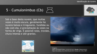 5 – Cumulonimbus (Cb)
Identificação de nuvens
Sob a base desta nuvem, que muitas
vezes é muito escura, geralmente há
nuvens baixas e irregulares, fundidas ou
não com ela, e precipitação às vezes na
forma de virga. É possível raios, trovões,
chuva intensa e até granizo.
Imagens:
WMO INTERNATIONAL CLOUD ATLAS. Clouds. Disponível em:
https://cloudatlas.wmo.int/en/clouds.html. Acesso em: 2 fev. 2021
 