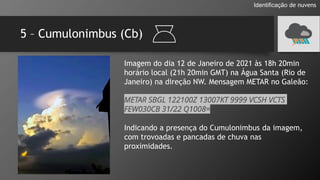 5 – Cumulonimbus (Cb)
Identificação de nuvens
Imagem do dia 12 de Janeiro de 2021 às 18h 20min
horário local (21h 20min GMT) na Água Santa (Rio de
Janeiro) na direção NW. Mensagem METAR no Galeão:
METAR SBGL 122100Z 13007KT 9999 VCSH VCTS
FEW030CB 31/22 Q1008=
Indicando a presença do Cumulonimbus da imagem,
com trovoadas e pancadas de chuva nas
proximidades.
 
