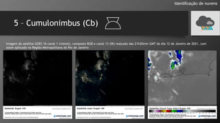 5 – Cumulonimbus (Cb)
Identificação de nuvens
Imagem do satélite GOES 16 canal 1 (visível), composto RGB e canal 13 (IR) realçado das 21h20min GMT do dia 12 de Janeiro de 2021, com
zoom aplicado na Região Metropolitana do Rio de Janeiro
 