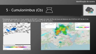 5 – Cumulonimbus (Cb)
Identificação de nuvens
Precipitação acumulada em 1h por satélite às 22h GMT e imagem do radar do Pico do Couto da Redemet das 21h27min GMT do dia 12 de
Janeiro de 2021, com zoom aplicado na Região Metropolitana do Rio de Janeiro.
 