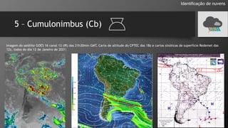 5 – Cumulonimbus (Cb)
Identificação de nuvens
Imagem do satélite GOES 16 canal 13 (IR) das 21h30min GMT, Carta de altitude do CPTEC das 18z e cartas sinóticas de superfície Redemet das
12z, todos do dia 12 de Janeiro de 2021:
 