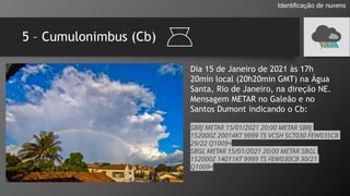 5 – Cumulonimbus (Cb)
Identificação de nuvens
Dia 15 de Janeiro de 2021 às 17h
20min local (20h20min GMT) na Água
Santa, Rio de Janeiro, na direção NE.
Mensagem METAR no Galeão e no
Santos Dumont indicando o Cb:
SBRJ METAR 15/01/2021 20:00 METAR SBRJ
152000Z 20014KT 9999 TS VCSH SCT030 FEW035CB
29/22 Q1009=
SBGL METAR 15/01/2021 20:00 METAR SBGL
152000Z 14011KT 9999 TS FEW030CB 30/21
Q1009=
 