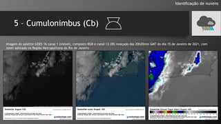 5 – Cumulonimbus (Cb)
Identificação de nuvens
Imagem do satélite GOES 16 canal 1 (visível), composto RGB e canal 13 (IR) realçado das 20h20min GMT do dia 15 de Janeiro de 2021, com
zoom aplicado na Região Metropolitana do Rio de Janeiro
 