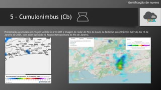 5 – Cumulonimbus (Cb)
Identificação de nuvens
Precipitação acumulada em 1h por satélite às 21h GMT e imagem do radar do Pico do Couto da Redemet das 20h27min GMT do dia 15 de
Janeiro de 2021, com zoom aplicado na Região Metropolitana do Rio de Janeiro.
 