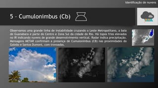 5 – Cumulonimbus (Cb)
Identificação de nuvens
Observamos uma grande linha de instabilidade cruzando o Leste Metropolitano, a baía
de Guanabara e parte do Centro e Zona Sul da cidade do Rio. Há topos frios elevados
no IR indicando nuvens de grande desenvolvimento vertical. Radar indica precipitação.
Mensagens METAR confirmam a presença de Cumulonimbus (CB) nas proximidades do
Galeão e Santos Dumont, com trovoadas.
 