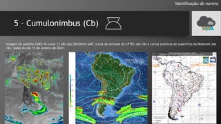 5 – Cumulonimbus (Cb)
Identificação de nuvens
Imagem do satélite GOES 16 canal 13 (IR) das 20h20min GMT, Carta de altitude do CPTEC das 18z e cartas sinóticas de superfície da Redemet das
12z, todos do dia 15 de Janeiro de 2021:
 