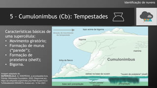 5 – Cumulonimbus (Cb): Tempestades
Identificação de nuvens
Características básicas de
uma supercélula:
• Movimento giratório;
• Formação de murus
(“parede”);
• Formação de
prateleira (shelf);
• Bigorna.
Imagem adaptada de:
SUPERCÉLULA. In: WIKIPÉDIA, a enciclopédia livre.
Flórida: Wikimedia Foundation, 2020. Disponível em:
https://pt.wikipedia.org/w/index.php?title=Superc%C3
%A9lula&oldid=59548279. Acesso em: 12 fev 2021.
 