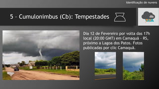 5 – Cumulonimbus (Cb): Tempestades
Identificação de nuvens
Dia 12 de Fevereiro por volta das 17h
local (20:00 GMT) em Camaquã – RS,
próximo a Lagoa dos Patos. Fotos
publicadas por clic Camaquã.
 