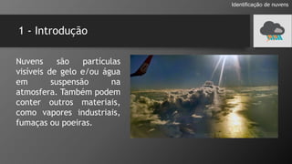 1 - Introdução
Nuvens são partículas
visíveis de gelo e/ou água
em suspensão na
atmosfera. Também podem
conter outros materiais,
como vapores industriais,
fumaças ou poeiras.
Identificação de nuvens
 