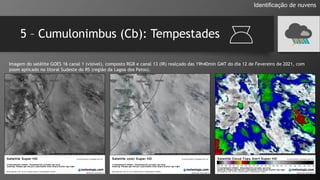 5 – Cumulonimbus (Cb): Tempestades
Identificação de nuvens
Imagem do satélite GOES 16 canal 1 (visível), composto RGB e canal 13 (IR) realçado das 19h40min GMT do dia 12 de Fevereiro de 2021, com
zoom aplicado no litoral Sudeste do RS (região da Lagoa dos Patos).
 