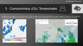 5 – Cumulonimbus (Cb): Tempestades
Identificação de nuvens
Precipitação acumulada em 1h por satélite às 21h GMT e composição dos radares da Redemet na região (Canguçu e Santiago, no RS, e Morro da
Igreja em SC) das 19h40min GMT do dia 12 de Fevereiro de 2021, com zoom aplicado no litoral Sudeste do RS (região da Lagoa dos Patos).
 