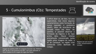 5 – Cumulonimbus (Cb): Tempestades
Identificação de nuvens
Imagem do satélite GOES 16 composto Geocolor das 19h50min
GMT do dia 12 de Fevereiro de 2021, com zoom aplicado no
litoral Sudeste do RS (região da Lagoa dos Patos).
É difícil dizer se, de fato, foi uma
supercélula, mas reúne algumas
características como formação de
murus (parede) e prateleira
(shelf), além da ocorrência de
tornado vistos nas fotos. No
satélite, é possível observar a
formação da bigorna e do topo
acima dela. Houve intensa
precipitação concentrada numa
região pelas imagens do radar, a
SE de Camaquã, na região rural
conhecida como Banhado do
Colégio.
Registro do funil tocando
o solo, caracterizando o
tornado.
 