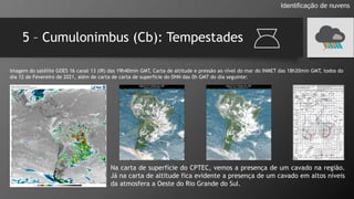 5 – Cumulonimbus (Cb): Tempestades
Identificação de nuvens
Imagem do satélite GOES 16 canal 13 (IR) das 19h40min GMT, Carta de altitude e pressão ao nível do mar do INMET das 18h20min GMT, todos do
dia 12 de Fevereiro de 2021, além de carta de carta de superfície do DHN das 0h GMT do dia seguinte:
Na carta de superfície do CPTEC, vemos a presença de um cavado na região.
Já na carta de altitude fica evidente a presença de um cavado em altos níveis
da atmosfera a Oeste do Rio Grande do Sul.
 