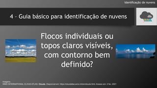 4 – Guia básico para identificação de nuvens
Flocos individuais ou
topos claros visíveis,
com contorno bem
definido?
Identificação de nuvens
Imagens:
WMO INTERNATIONAL CLOUD ATLAS. Clouds. Disponível em: https://cloudatlas.wmo.int/en/clouds.html. Acesso em: 2 fev. 2021
 