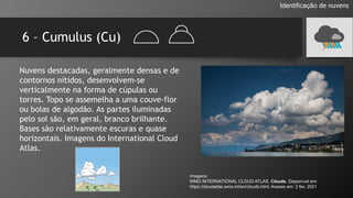 6 – Cumulus (Cu)
Identificação de nuvens
Nuvens destacadas, geralmente densas e de
contornos nítidos, desenvolvem-se
verticalmente na forma de cúpulas ou
torres. Topo se assemelha a uma couve-flor
ou bolas de algodão. As partes iluminadas
pelo sol são, em geral, branco brilhante.
Bases são relativamente escuras e quase
horizontais. Imagens do International Cloud
Atlas.
Imagens:
WMO INTERNATIONAL CLOUD ATLAS. Clouds. Disponível em:
https://cloudatlas.wmo.int/en/clouds.html. Acesso em: 2 fev. 2021
 