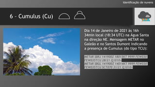 6 – Cumulus (Cu)
Identificação de nuvens
Dia 14 de Janeiro de 2021 às 16h
34min local (18:34 UTC) na Água Santa
na direção NE. Mensagem METAR no
Galeão e no Santos Dumont indicando
a presença de Cumulus (do tipo TCU):
METAR SBRJ 141900Z 18015KT 9999 FEW030
FEW035TCU 28/21 Q1010=
METAR SBGL 141900Z 14014KT 9999 FEW030
FEW035TCU SCT070 31/21 Q1010=
 