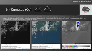 6 – Cumulus (Cu)
Identificação de nuvens
Imagem do satélite GOES 16 canal 1 (visível), composto RGB e canal 13 (IR) realçado das 18h40min GMT do dia 14 de Janeiro de 2021, com
zoom aplicado na Região Metropolitana do Rio de Janeiro.
 