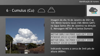 6 – Cumulus (Cu)
Identificação de nuvens
Imagem do dia 16 de Janeiro de 2021 às
13h 40min horário local (16h 40min GMT)
na Água Santa (Rio de Janeiro) na direção
E. Mensagem METAR no Santos Dumont:
METAR SBRJ 161700Z 16012KT 9999
FEW030 29/23 Q1009=
METAR SBGL 161700Z 16010KT 9999
FEW027 33/20 Q1009=
Indicando nuvens a cerca de 3mil pés de
altura (600m).
 