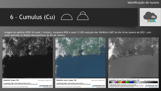 6 – Cumulus (Cu)
Identificação de nuvens
Imagem do satélite GOES 16 canal 1 (visível), composto RGB e canal 13 (IR) realçado das 16h40min GMT do dia 16 de Janeiro de 2021, com
zoom aplicado na Região Metropolitana do Rio de Janeiro.
 
