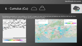 6 – Cumulus (Cu)
Identificação de nuvens
Precipitação acumulada em 1h por satélite às 17h GMT e imagem do radar do Pico do Couto da Redemet das 16h47min GMT do dia 16 de
Janeiro de 2021, com zoom aplicado na Região Metropolitana do Rio de Janeiro.
 