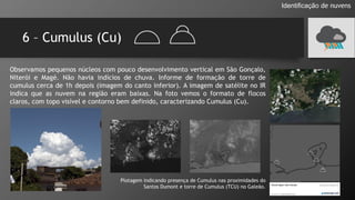 6 – Cumulus (Cu)
Identificação de nuvens
Plotagem indicando presença de Cumulus nas proximidades do
Santos Dumont e torre de Cumulus (TCU) no Galeão.
Observamos pequenos núcleos com pouco desenvolvimento vertical em São Gonçalo,
Niterói e Magé. Não havia indícios de chuva. Informe de formação de torre de
cumulus cerca de 1h depois (imagem do canto inferior). A imagem de satélite no IR
indica que as nuvem na região eram baixas. Na foto vemos o formato de flocos
claros, com topo visível e contorno bem definido, caracterizando Cumulus (Cu).
 
