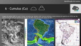 6 – Cumulus (Cu)
Identificação de nuvens
Imagem do satélite GOES 16 canal 2 (visível vermelho) das 16h40min GMT, Carta de altitude e cartas sinóticas de superfície do CPTEC das 18z,
além de carta de carta de superfície do DHN das 12h GMT, todos do dia 16 de Janeiro de 2021:
 