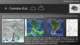 6 – Cumulus (Cu)
Identificação de nuvens
Imagem do satélite GOES 16 canal 13 (IR) das 16h40min GMT, Carta de altitude e cartas sinóticas de superfície do CPTEC das 18z, além de carta
de carta de superfície do DHN das 12h GMT, todos do dia 16 de Janeiro de 2021:
Tínhamos atuação de uma convergência em altos níveis acima do RJ. Nas
cartas de superfície vemos uma crista no Estado e a Alta Subtropical do
Atlântico Sul próxima no oceano, justificando a pouca nebulosidade e a
presença de Cumulus associados a “bom-tempo”.
 