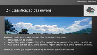 2 – Classificação das nuvens
Podemos classificar as nuvens pela seu nível de desenvolvimento em:
• Baixas (até 2km de altura);
• Médias (2km a 4km nos polos, 2km a 7km nas regiões temperadas e 2km a 8km nos trópicos);
• Altas (3km a 8km nos polos, 5km a 13km nas regiões temperadas e 6km a 18km nos trópicos).
Porém, há nuvens que podem ocupar ou se desenvolver por mais de um nível.
Identificação de nuvens
 