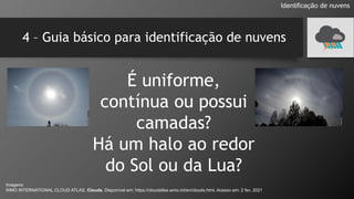 4 – Guia básico para identificação de nuvens
É uniforme,
contínua ou possui
camadas?
Há um halo ao redor
do Sol ou da Lua?
Identificação de nuvens
Imagens:
WMO INTERNATIONAL CLOUD ATLAS. Clouds. Disponível em: https://cloudatlas.wmo.int/en/clouds.html. Acesso em: 2 fev. 2021
 