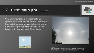 7 – Cirrostratus (Cs)
Identificação de nuvens
Véu esbranquiçado e transparente de
aparência fibrosa (semelhante a cabelos) ou
lisa, cobrindo total ou parcialmente o céu.
Geralmente produz o fenômenos de halo.
Imagens do International Cloud Atlas.
Imagens:
WMO INTERNATIONAL CLOUD ATLAS. Clouds. Disponível em:
https://cloudatlas.wmo.int/en/clouds.html. Acesso em: 2 fev. 2021
 
