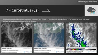 7 – Cirrostratus (Cs)
Identificação de nuvens
Imagem do satélite GOES 16 canal 1 (visível), composto RGB e canal 13 (IR) realçado 16h GMT do dia 22 de Janeiro de 2021, com zoom
aplicado na Região Metropolitana do Rio de Janeiro.
 