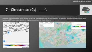 7 – Cirrostratus (Cs)
Identificação de nuvens
Precipitação acumulada em 1h por satélite às 17h GMT e imagem do radar do Pico do Couto, da Redemet, das 16h07min GMT do dia 22 de
Janeiro de 2021, com zoom aplicado na Região Metropolitana do Rio de Janeiro.
 