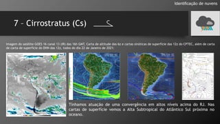7 – Cirrostratus (Cs)
Identificação de nuvens
Imagem do satélite GOES 16 canal 13 (IR) das 16h GMT, Carta de altitude das 6z e cartas sinóticas de superfície das 12z do CPTEC, além de carta
de carta de superfície do DHN das 12z, todos do dia 22 de Janeiro de 2021:
Tínhamos atuação de uma convergência em altos níveis acima do RJ. Nas
cartas de superfície vemos a Alta Subtropical do Atlântico Sul próxima no
oceano.
 