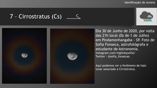 7 – Cirrostratus (Cs)
Identificação de nuvens
Dia 30 de Junho de 2020, por volta
das 21h local (0z de 1 de Julho)
em Pindamonhangaba - SP. Foto de
Sofia Fonseca, astrofotógrafa e
estudante de Astronomia.
instagram.com/nightskysofia/
Twitter : @sofia_fonsecao
Aqui podemos ver o fenômeno de halo
lunar associado a Cirrostratus.
 