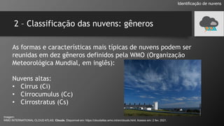 2 – Classificação das nuvens: gêneros
As formas e características mais típicas de nuvens podem ser
reunidas em dez gêneros definidos pela WMO (Organização
Meteorológica Mundial, em inglês):
Nuvens altas:
• Cirrus (Ci)
• Cirrocumulus (Cc)
• Cirrostratus (Cs)
Identificação de nuvens
Imagem:
WMO INTERNATIONAL CLOUD ATLAS. Clouds. Disponível em: https://cloudatlas.wmo.int/en/clouds.html. Acesso em: 2 fev. 2021.
 