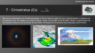 7 – Cirrostratus (Cs)
Identificação de nuvens
Não havia precipitação em Pindamonhangaba e há um halo ao redor da Lua, caracterizando a presença de
Cirrostratus (Cs). Na imagem de satélite abaixo, canal 13 do GOES 16 às 0h GMT, vemos a aproximação de
um sistema frontal ao Sul do Estado de São Paulo. Formação de Cirrostratus está associada a pré-frontal.
 