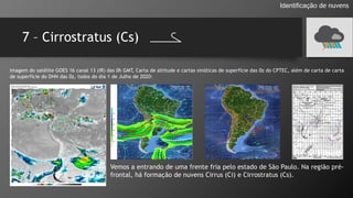 7 – Cirrostratus (Cs)
Identificação de nuvens
Imagem do satélite GOES 16 canal 13 (IR) das 0h GMT, Carta de altitude e cartas sinóticas de superfície das 0z do CPTEC, além de carta de carta
de superfície do DHN das 0z, todos do dia 1 de Julho de 2020:
Vemos a entrando de uma frente fria pelo estado de São Paulo. Na região pré-
frontal, há formação de nuvens Cirrus (Ci) e Cirrostratus (Cs).
 