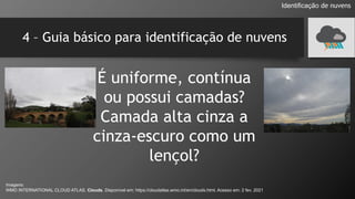 4 – Guia básico para identificação de nuvens
É uniforme, contínua
ou possui camadas?
Camada alta cinza a
cinza-escuro como um
lençol?
Identificação de nuvens
Imagens:
WMO INTERNATIONAL CLOUD ATLAS. Clouds. Disponível em: https://cloudatlas.wmo.int/en/clouds.html. Acesso em: 2 fev. 2021
 