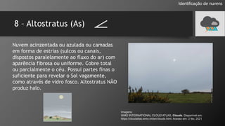 8 – Altostratus (As)
Identificação de nuvens
Nuvem acinzentada ou azulada ou camadas
em forma de estrias (sulcos ou canais,
dispostos paralelamente ao fluxo do ar) com
aparência fibrosa ou uniforme. Cobre total
ou parcialmente o céu. Possui partes finas o
suficiente para revelar o Sol vagamente,
como através de vidro fosco. Altostratus NÃO
produz halo.
Imagens:
WMO INTERNATIONAL CLOUD ATLAS. Clouds. Disponível em:
https://cloudatlas.wmo.int/en/clouds.html. Acesso em: 2 fev. 2021
 