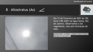 8 – Altostratus (As)
Identificação de nuvens
Dia 12 de Fevereiro de 2021 às 15h
local (18h GMT) na Água Santa, Rio
de Janeiro. Observamos o Sol
vagamente, mas sem formação de
halo.
METAR SBAF 121800Z 11003KT 9999 FEW020
BKN100 32/20 Q1011=
 