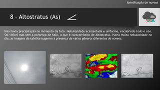 8 – Altostratus (As)
Identificação de nuvens
Não havia precipitação no momento da foto. Nebulosidade acinzentada e uniforme, encobrindo todo o céu.
Sol visível mas sem a presença de halo, o que é característico de Altostratus. Havia muita nebulosidade no
dia, as imagens de satélite sugerem a presença de vários gêneros diferentes de nuvens.
 