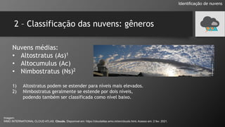2 – Classificação das nuvens: gêneros
Nuvens médias:
• Altostratus (As)1
• Altocumulus (Ac)
• Nimbostratus (Ns)2
1) Altostratus podem se estender para níveis mais elevados.
2) Nimbostratus geralmente se estende por dois níveis,
podendo também ser classificada como nível baixo.
Identificação de nuvens
Imagem:
WMO INTERNATIONAL CLOUD ATLAS. Clouds. Disponível em: https://cloudatlas.wmo.int/en/clouds.html. Acesso em: 2 fev. 2021.
 