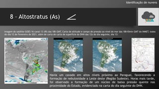 8 – Altostratus (As)
Identificação de nuvens
Imagem do satélite GOES 16 canal 13 (IR) das 18h GMT, Carta de altitude e campo de pressão ao nível do mar das 18h10min GMT do INMET, todos
do dia 12 de Fevereiro de 2021, além de carta de carta de superfície do DHN das 12z do dia seguinte, dia 13:
Havia um cavado em altos níveis próximo ao Paraguai, favorecendo a
formação de nebulosidade a Leste deste (Região Sudeste). Horas mais tarde,
foi observado a formação de um núcleo de baixa pressão quente nas
proximidade do Estado, evidenciado na carta do dia seguinte do DHN.
 