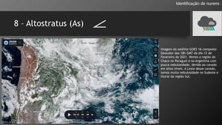 8 – Altostratus (As)
Identificação de nuvens
Imagem do satélite GOES 16 composto
Geocolor das 18h GMT do dia 12 de
Fevereiro de 2021. Vemos a região do
Chaco no Paraguai e na Argentina com
pouca nebulosidade, devido ao cavado
em altos níveis. A Leste desse cavado,
temos muita nebulosidade no Sudeste e
litoral da região Sul.
 
