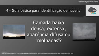 4 – Guia básico para identificação de nuvens
Camada baixa
densa, extensa,
aparência difusa ou
"molhadas"?
Identificação de nuvens
Imagens:
WMO INTERNATIONAL CLOUD ATLAS. Clouds. Disponível em: https://cloudatlas.wmo.int/en/clouds.html. Acesso em: 2 fev. 2021
 